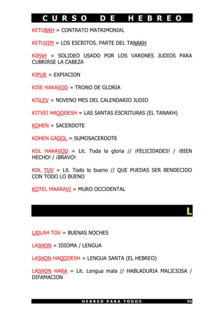 C U R S O             D E      H E B R E O
KETUBAH = CONTRATO MATRIMONIAL

KETUVIM = LOS ESCRITOS. PARTE DEL TANAKH

KIPAH = SOLIDEO USADO POR LOS VARONES JUDIOS PARA
CUBRIRSE LA CABEZA

KIPUR = EXPIACION

KISE HAKAVOD = TRONO DE GLORIA

KISLEV = NOVENO MES DEL CALENDARIO JUDIO

KITVEI HAQODESH = LAS SANTAS ESCRITURAS (EL TANAKH)

KOHEN = SACERDOTE

KOHEN GADOL = SUMOSACERDOTE

KOL HAKAVOD = Lit. Toda la gloria // ¡FELICIDADES! / ¡BIEN
HECHO! / ¡BRAVO!

KOL TUV = Lit. Todo lo bueno // QUE PUEDAS SER BENDECIDO
CON TODO LO BUENO

KOTEL MAARAVI = MURO OCCIDENTAL



                                                        L

LAILAH TOV = BUENAS NOCHES

LASHON = IDIOMA / LENGUA

LASHON HAQODESH = LENGUA SANTA (EL HEBREO)

LASHON HARA = Lit. Lengua mala // HABLADURIA MALICIOSA /
DIFAMACION



                    HEBREO PARA TODOS                   91
 
