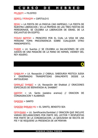 C U R S O            D E        H E B R E O
PELISHTI = FILISTEO

PEREQ / PERAQIM = CAPITULO-S

PESAJ = LA FIESTA DE LA PASCUA (JAG HAPESAJ) / LA FIESTA DE
NUESTRA LIBERACION / ES LA PRIMERA DE LAS TRES FIESTAS DE
PEREGRINAJE, SE CELEBRA LA LIBERACION DE ISRAEL DE LA
ESCLAVITUD EN EGIPTO.

PIQUAJ NEFESH = PRINCIPIO POR EL CUAL LA VIDA DE UNA
PERSONA TOMA PRECENDENCIA SOBRE CUALQUIER OTRO
MANDAMIENTO.

PURIM = Lit. Suertes // SE CELEBRA LA SALVACIONES DE LOS
JUDIOS DE UNA MASACRE DE LA MANO DE HAMAN, VIERREY DEL
REY ASUERO.



                                                           Q

QABALAH = Lit. Recepción // CABALA. SABIDURIA MISTICA JUDIA
Y ENSEÑANZAS TRANSMITIDAS ORALMENTE DESDE LA
ANTIGUEDAD

QABALAT SHABAT = Lit. Recepción del Shabbat // ORACIONES
ESPECIALES DE BIENVENIDA AL SHABBAT

QADISH = Lit. Santo (palabra      aramea)   //   ORACION   DE
CONSAGRACION Y ALABANZA

QADOSH = SANTO

QADOSH BARUKH HU = EL SANTO, BENDITO SEA

QEDUSHAH = Lit. Santificación/Santidad // ORACION QUE INCLUYE
VARIAS DECLARACIONES POR PARTE DEL LECTOR Y RESPUESTAS
POR PARTE DE LA CONGREGACION. LA QEDUSHAH SE RECITA DE
PIE Y SE REQUIERE LA PRESENCIA DE UN MINYAN



                   HEBREO PARA TODOS                       98
 