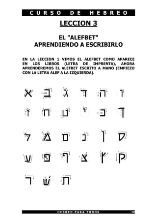 C U R S O       D E      H E B R E O

               LECCION 3

          EL "ALEFBET"
    APRENDIENDO A ESCRIBIRLO

EN LA LECCION 1 VIMOS EL ALEFBET COMO APARECE
EN LOS LIBROS (LETRA DE IMPRENTA), AHORA
APRENDEREMOS EL ALEFBET ESCRITO A MANO (EMPIEZO
CON LA LETRA ALEF A LA IZQUIERDA).




              HEBREO PARA TODOS              12
 