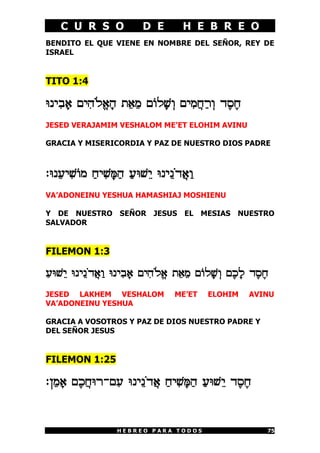 C U R S O             D E        H E B R E O
BENDITO EL QUE VIENE EN NOMBRE DEL SEÑOR, REY DE
ISRAEL


TITO 1:4

hPI¦A¡@ MI¦D«Lª@¡D Z¤@¤N M]L¡[¥E MI¦N©G¢X¥E C£Q£G
JESED VERAJAMIM VESHALOM ME’ET ELOHIM AVINU

GRACIA Y MISERICORDIA Y PAZ DE NUESTRO DIOS PADRE



:hP¤RI¦[]N ¢GI¦[¡o¢D ¢Rh[¤I hPI¤P«C©@¢E
VA’ADONEINU YESHUA HAMASHIAJ MOSHIENU

Y DE NUESTRO SEÑOR JESUS EL MESIAS NUESTRO
SALVADOR


FILEMON 1:3

¢Rh[¤I hPI¤P«C©@¢E hPI¦A¡@ MI¦D«Lª@ Z¤@¤N M]L¡[¥E M£K¡L C£Q£G
JESED LAKHEM VESHALOM              ME’ET    ELOHIM     AVINU
VA’ADONEINU YESHUA

GRACIA A VOSOTROS Y PAZ DE DIOS NUESTRO PADRE Y
DEL SEÑOR JESUS


FILEMON 1:25

:O¤N¡@ M£K©GhX-M¦R hPI¤P«C©@ ¢GI¦[¡o¢D ¢Rh[¤I C£Q£G


                   HEBREO PARA TODOS                        75
 