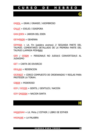 C U R S O             D E       H E B R E O

                                                    G

GADOL = GRAN / GRANDE / ASOMBROSO

GALUT = EXILIO / DIASPORA

GAN EDEN = JARDIN DEL EDEN

GEYHINOM = GEHENNA

GEMARA = Lit. Fin (palabra aramea) // SEGUNDA PARTE DEL
TALMUD. COMENTARIO DETALLADO DE LA PRIMERA PARTE DEL
TALMUD LLAMADA MISHNAH

GER / GERIM = PERSONA/S NO JUDIA/S CONVERTIDA/S AL
JUDAISMO

GET = CARTA DE DIVORCIO

GEULAH = REDENCION

GEZEROT = CERCO COMPUESTO DE ORDENANZAS Y REGLAS PARA
PROTEGER LA TORAH.

GIBOR = PODEROSO

GOY / GOYIM = GENTIL / GENTILES / NACION

GOY QADOSH = NACION SANTA



                                                    H

HADASSAH = Lit. Mirto // ESTHER / LIBRO DE ESTHER

HADAVAR = LA PALABRA



                   HEBREO PARA TODOS                 86
 