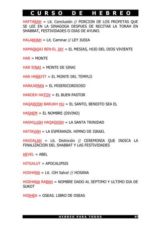 C U R S O             D E          H E B R E O
HAFTARAH = Lit. Conclusión // PORCION DE LOS PROFETAS QUE
SE LEE EN LA SINAGOGA DESPUES DE RECITAR LA TORAH EN
SHABBAT, FESTIVIDADES O DIAS DE AYUNO.

HALAKHAH = Lit. Caminar // LEY JUDIA

HAMASHIAJ BEN-EL JAY = EL MESIAS, HIJO DEL DIOS VIVIENTE

HAR = MONTE

HAR SINAI = MONTE DE SINAI

HAR HABAYIT = EL MONTE DEL TEMPLO

HARAJAMAN = EL MISERICORDIOSO

HAROEH HATOV = EL BUEN PASTOR

HAQADOSH BARUKH HU = EL SANTO, BENDITO SEA EL

HASHEM = EL NOMBRE (DIVINO)

HASHILUSH HAQADOSH = LA SANTA TRINIDAD

HATIKVAH = LA ESPERANZA. HIMNO DE ISRAEL

HAVDALAH = Lit. Distinción // CEREMONIA QUE INDICA LA
FINALIZACION DEL SHABBAT Y LAS FESTIVIDADES

HEVEL = ABEL

HITGALUT = APOCALIPSIS

HOSHANA = Lit. ¡OH Salva! // HOSANA

HOSHANA RABAH = NOMBRE DADO AL SEPTIMO Y ULTIMO DIA DE
SUKOT

HOSHEA = OSEAS. LIBRO DE OSEAS




                   HEBREO PARA TODOS                       87
 