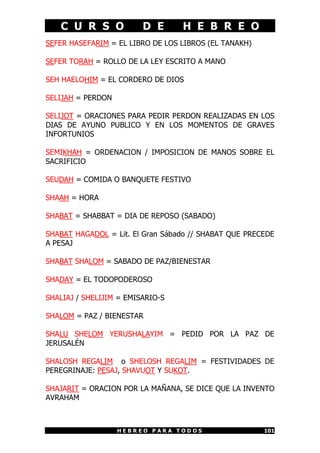 C U R S O D E H E B R E O
H E B R E O P A R A T O D O S 101
SEFER HASEFARIM = EL LIBRO DE LOS LIBROS (EL TANAKH)
SEFER TORAH = ROLLO DE LA LEY ESCRITO A MANO
SEH HAELOHIM = EL CORDERO DE DIOS
SELIJAH = PERDON
SELIJOT = ORACIONES PARA PEDIR PERDON REALIZADAS EN LOS
DIAS DE AYUNO PUBLICO Y EN LOS MOMENTOS DE GRAVES
INFORTUNIOS
SEMIKHAH = ORDENACION / IMPOSICION DE MANOS SOBRE EL
SACRIFICIO
SEUDAH = COMIDA O BANQUETE FESTIVO
SHAAH = HORA
SHABAT = SHABBAT = DIA DE REPOSO (SABADO)
SHABAT HAGADOL = Lit. El Gran Sábado // SHABAT QUE PRECEDE
A PESAJ
SHABAT SHALOM = SABADO DE PAZ/BIENESTAR
SHADAY = EL TODOPODEROSO
SHALIAJ / SHELIJIM = EMISARIO-S
SHALOM = PAZ / BIENESTAR
SHALU SHELOM YERUSHALAYIM = PEDID POR LA PAZ DE
JERUSALÉN
SHALOSH REGALIM o SHELOSH REGALIM = FESTIVIDADES DE
PEREGRINAJE: PESAJ, SHAVUOT Y SUKOT.
SHAJARIT = ORACION POR LA MAÑANA, SE DICE QUE LA INVENTO
AVRAHAM
 