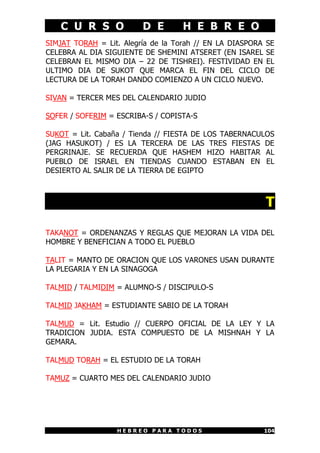 C U R S O D E H E B R E O
H E B R E O P A R A T O D O S 104
SIMJAT TORAH = Lit. Alegría de la Torah // EN LA DIASPORA SE
CELEBRA AL DIA SIGUIENTE DE SHEMINI ATSERET (EN ISAREL SE
CELEBRAN EL MISMO DIA – 22 DE TISHREI). FESTIVIDAD EN EL
ULTIMO DIA DE SUKOT QUE MARCA EL FIN DEL CICLO DE
LECTURA DE LA TORAH DANDO COMIENZO A UN CICLO NUEVO.
SIVAN = TERCER MES DEL CALENDARIO JUDIO
SOFER / SOFERIM = ESCRIBA-S / COPISTA-S
SUKOT = Lit. Cabaña / Tienda // FIESTA DE LOS TABERNACULOS
(JAG HASUKOT) / ES LA TERCERA DE LAS TRES FIESTAS DE
PERGRINAJE. SE RECUERDA QUE HASHEM HIZO HABITAR AL
PUEBLO DE ISRAEL EN TIENDAS CUANDO ESTABAN EN EL
DESIERTO AL SALIR DE LA TIERRA DE EGIPTO
T
TAKANOT = ORDENANZAS Y REGLAS QUE MEJORAN LA VIDA DEL
HOMBRE Y BENEFICIAN A TODO EL PUEBLO
TALIT = MANTO DE ORACION QUE LOS VARONES USAN DURANTE
LA PLEGARIA Y EN LA SINAGOGA
TALMID / TALMIDIM = ALUMNO-S / DISCIPULO-S
TALMID JAKHAM = ESTUDIANTE SABIO DE LA TORAH
TALMUD = Lit. Estudio // CUERPO OFICIAL DE LA LEY Y LA
TRADICION JUDIA. ESTA COMPUESTO DE LA MISHNAH Y LA
GEMARA.
TALMUD TORAH = EL ESTUDIO DE LA TORAH
TAMUZ = CUARTO MES DEL CALENDARIO JUDIO
 