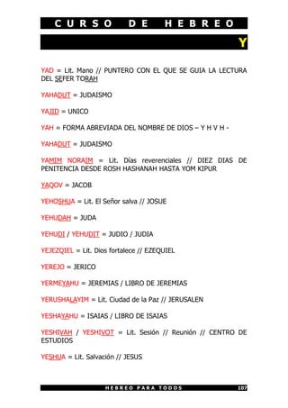 C U R S O D E H E B R E O
H E B R E O P A R A T O D O S 107
Y
YAD = Lit. Mano // PUNTERO CON EL QUE SE GUIA LA LECTURA
DEL SEFER TORAH
YAHADUT = JUDAISMO
YAJID = UNICO
YAH = FORMA ABREVIADA DEL NOMBRE DE DIOS – Y H V H -
YAHADUT = JUDAISMO
YAMIM NORAIM = Lit. Días reverenciales // DIEZ DIAS DE
PENITENCIA DESDE ROSH HASHANAH HASTA YOM KIPUR
YAQOV = JACOB
YEHOSHUA = Lit. El Señor salva // JOSUE
YEHUDAH = JUDA
YEHUDI / YEHUDIT = JUDIO / JUDIA
YEJEZQIEL = Lit. Dios fortalece // EZEQUIEL
YEREJO = JERICO
YERMEYAHU = JEREMIAS / LIBRO DE JEREMIAS
YERUSHALAYIM = Lit. Ciudad de la Paz // JERUSALEN
YESHAYAHU = ISAIAS / LIBRO DE ISAIAS
YESHIVAH / YESHIVOT = Lit. Sesión // Reunión // CENTRO DE
ESTUDIOS
YESHUA = Lit. Salvación // JESUS
 