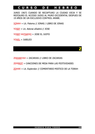 C U R S O D E H E B R E O
H E B R E O P A R A T O D O S 109
JUNIO 1967) CUANDO SE RECAPTURO LA CIUDAD VIEJA Y SE
RESTAURO EL ACCESO JUDIO AL MURO OCCIDENTAL DESPUES DE
19 AÑOS DE UN EXCLUSIVO CONTROL ARABE.
YONAH = Lit. Paloma // JONAS / LIBRO DE JONAS
YOSEF = Lit. Adonai añadirá // JOSE
YOSEF HATSADIQ = JOSE EL JUSTO
YOVEL = JUBILEO
Z
ZEKHARYAH = ZACARIAS // LIBRO DE ZACARIAS
ZEMIROT = CANCIONES DE MESA PARA LAS FESTIVIDADES
ZOHAR = Lit. Esplendor // COMENTARIO MISTICO DE LA TORAH
 