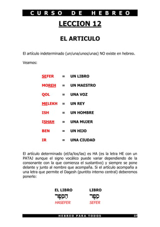 C U R S O D E H E B R E O
H E B R E O P A R A T O D O S 37
LECCION 12
EL ARTICULO
El artículo indeterminado (un/una/unos/unas) NO existe en hebreo.
Veamos:
SEFER = UN LIBRO
MOREH = UN MAESTRO
QOL = UNA VOZ
MELEKH = UN REY
ISH = UN HOMBRE
ISHAH = UNA MUJER
BEN = UN HIJO
IR = UNA CIUDAD
El artículo determinado (el/la/los/las) es HA (es la letra HE con un
PATAJ aunque el signo vocálico puede variar dependiendo de la
consonante con la que comienza el sustantivo) y siempre se pone
delante y junto al nombre que acompaña. Si el artículo acompaña a
una letra que permite el Dagesh (puntito interno central) deberemos
ponerlo:
EL LIBRO LIBRO
rEpÑSAh rEpÑs
HASEFER SEFER
 
