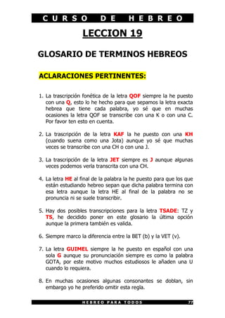C U R S O D E H E B R E O
H E B R E O P A R A T O D O S 77
LECCION 19
GLOSARIO DE TERMINOS HEBREOS
ACLARACIONES PERTINENTES:
1. La trascripción fonética de la letra QOF siempre la he puesto
con una Q, esto lo he hecho para que sepamos la letra exacta
hebrea que tiene cada palabra, yo sé que en muchas
ocasiones la letra QOF se transcribe con una K o con una C.
Por favor ten esto en cuenta.
2. La trascripción de la letra KAF la he puesto con una KH
(cuando suena como una Jota) aunque yo sé que muchas
veces se transcribe con una CH o con una J.
3. La trascripción de la letra JET siempre es J aunque algunas
veces podemos verla transcrita con una CH.
4. La letra HE al final de la palabra la he puesto para que los que
están estudiando hebreo sepan que dicha palabra termina con
esa letra aunque la letra HE al final de la palabra no se
pronuncia ni se suele transcribir.
5. Hay dos posibles transcripciones para la letra TSADE: TZ y
TS, he decidido poner en este glosario la última opción
aunque la primera también es valida.
6. Siempre marco la diferencia entre la BET (b) y la VET (v).
7. La letra GUIMEL siempre la he puesto en español con una
sola G aunque su pronunciación siempre es como la palabra
GOTA, por este motivo muchos estudiosos le añaden una U
cuando lo requiera.
8. En muchas ocasiones algunas consonantes se doblan, sin
embargo yo he preferido omitir esta regla.
 