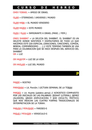 C U R S O D E H E B R E O
H E B R E O P A R A T O D O S 97
OHEV YISRAEL = AMIGO DE ISRAEL
OLAM = ETERNIDAD / UNIVERSO / MUNDO
OLAM HABA = EL MUNDO VENIDERO
OLAM HAZEH = ESTE MUNDO
OLEH / OLAH = INMIGRANTE A ISRAEL (MASC. / FEM.)
ONEG SHABBAT = LA DELICIA DEL SHABBAT. EL SHABBAT ES UN
DELEITE DONDE SENTIMOS Y DISFRUTAMOS DE TODO LO QUE
HACEMOS ESTE DIA ESPECIAL (ORACIONES, CANCIONES, COMIDA,
BEBIDA, COMPAÑERISMO . . .) // ESTE TERMINO TAMBIEN SE USA
PARA LA CELEBRACION QUE SE HACE DESPUES DEL SERVICIO DEL
SHABBAT
OR = LUZ
OR HAJAYIM = LUZ DE LA VIDA
OR HAOLAM = LUZ DEL MUNDO
P
PANIM = ROSTRO
PARASHAH = Lit. Porción / LECTURA SEMANAL DE LA TORAH
PARDES = Lit. Huerto (palabra persa) // ACROSTICO COMPUESTO
POR LAS INICIALES DE LAS PALABRAS: PESHAT (LITERAL), REMEZ
(ALUSION), DRASH (EXPLICACION) Y SOD (OCULTO, MISTICO)
QUE NOS INDICAN LAS CUATRO FORMAS TRADICIONALES DE
INTERPRETACION DE LA TORAH.
PARUSH / PERUSHIM = FARISEO-S
PASUQ / PESUQIM = VERSICULO-S
 