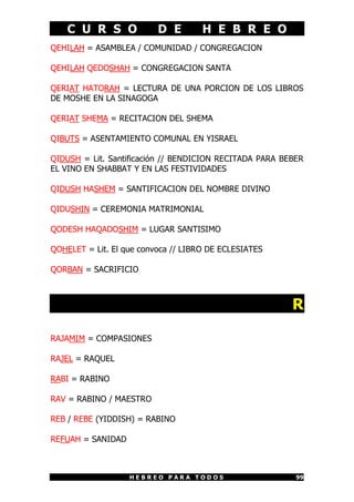 C U R S O D E H E B R E O
H E B R E O P A R A T O D O S 99
QEHILAH = ASAMBLEA / COMUNIDAD / CONGREGACION
QEHILAH QEDOSHAH = CONGREGACION SANTA
QERIAT HATORAH = LECTURA DE UNA PORCION DE LOS LIBROS
DE MOSHE EN LA SINAGOGA
QERIAT SHEMA = RECITACION DEL SHEMA
QIBUTS = ASENTAMIENTO COMUNAL EN YISRAEL
QIDUSH = Lit. Santificación // BENDICION RECITADA PARA BEBER
EL VINO EN SHABBAT Y EN LAS FESTIVIDADES
QIDUSH HASHEM = SANTIFICACION DEL NOMBRE DIVINO
QIDUSHIN = CEREMONIA MATRIMONIAL
QODESH HAQADOSHIM = LUGAR SANTISIMO
QOHELET = Lit. El que convoca // LIBRO DE ECLESIATES
QORBAN = SACRIFICIO
R
RAJAMIM = COMPASIONES
RAJEL = RAQUEL
RABI = RABINO
RAV = RABINO / MAESTRO
REB / REBE (YIDDISH) = RABINO
REFUAH = SANIDAD
 