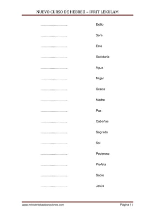 NUEVO CURSO DE HEBREO – IVRIT LEKULAM
www.ministerioluzalasnaciones.com Página 31
…………………….. Exilio
…………………….. Sara
…………………….. Este
…………………….. Sabiduría
…………………….. Agua
…………………….. Mujer
…………………….. Gracia
…………………….. Madre
…………………….. Paz
…………………….. Cabañas
…………………….. Sagrado
…………………….. Sol
…………………….. Poderoso
…………………….. Profeta
…………………….. Sabio
…………………….. Jesús
 