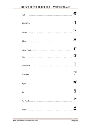 NUEVO CURSO DE HEBREO – IVRIT LEKULAM
www.ministerioluzalasnaciones.com Página 8
Kaf …………………………………………………………….
Khaf Final ……………………………………………………….....
Lámed …………………………………………………………….
Mem …………………………………………………………….
Mem Final ………………………………………………………….
Nun …………………………………………………………….
Nun Final …………………………………………………………..
Sámekh …………………………………………………………….
Áyin …………………………………………………………….
Pe …………………………………………………………….
Fe Final …………………………………………………………….
Tsádi …………………………………………………………….
 