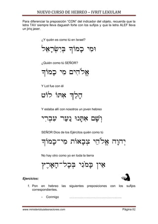 NUEVO CURSO DE HEBREO – IVRIT LEKULAM
www.ministerioluzalasnaciones.com Página 82
Para diferenciar la preposición “CON” del indicador del objeto, recuerda que la
letra TAV siempre lleva daguesh forte con los sufijos y que la letra ALEF lleva
un jiriq jaser.
¿Y quién es como tú en Israel?
L¤@¡X¥¦I¥d _]N¡K I¦Nh
¿Quién como tú SEÑOR?
_]N¡K I¦N MI¦D«Lª@
Y Lot fue con él
H]L ]x¦@ `¢L¡D
Y estaba allí con nosotros un joven hebreo
I¦X¥A¦R X¢R¢P hP¡x¦@ M¡[¥E
SEÑOR Dios de los Ejércitos quién como tú
_]N¡K-I¦N Z]@¡A¥V I¤D«Lª@ D¡ED¥I
No hay otro como yo en toda la tierra
U£X¡@¡D-L¡K¥d I¦P«N¡m OI¤@
Ejercicios:
1. Pon en hebreo las siguientes preposiciones con los sufijos
correspondientes.
- Conmigo ………………………………………….
 