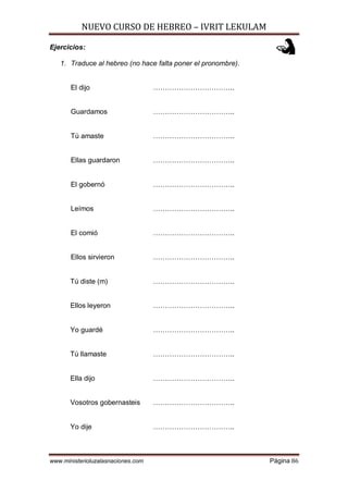 NUEVO CURSO DE HEBREO – IVRIT LEKULAM
www.ministerioluzalasnaciones.com Página 86
Ejercicios:
1. Traduce al hebreo (no hace falta poner el pronombre).
El dijo ……………………………..
Guardamos ……………………………..
Tú amaste ……………………………..
Ellas guardaron ……………………………..
El gobernó ……………………………..
Leímos ……………………………..
El comió ……………………………..
Ellos sirvieron ……………………………..
Tú diste (m) ……………………………..
Ellos leyeron ……………………………..
Yo guardé ……………………………..
Tú llamaste ……………………………..
Ella dijo ……………………………..
Vosotros gobernasteis ……………………………..
Yo dije ……………………………..
 