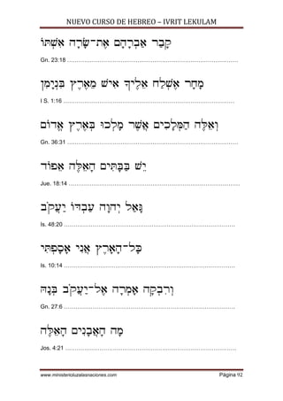 NUEVO CURSO DE HEBREO – IVRIT LEKULAM
www.ministerioluzalasnaciones.com Página 92
]x¥[¦@ D¡X¡-Z£@ M¡D¡X¥A¢@ X¢A¡W
Gn. 23:18 ………………………………………………………………………………
O¦N¡I¥P¦d U£X£@¤N [I¦@ _I£L¤@ G¢L¥[£@ X¡G¡N
I S. 1:16 ………………………………………………………………………………
M]Cª@ U£X£@¥d hK¥L¡N X£[©@ MI¦K¡L¥o¢D D£n¤@¥E
Gn. 36:31 ………………………………………………………………………………
C]T¤@ D£n¤@¡D MI¦x¡d¢d [¤I
Jue. 18:14 ………………………………………………………………………………
A«W©R¢I ]f¥A¢R D¡ED¥I L¢@¡e
Is. 48:20 ………………………………………………………………………………
I¦x¥T¡Q¡@ I¦P©@ U£X¡@¡D-L¡m
Is. 10:14 ………………………………………………………………………………
g¡P¥d A«W©R¢I-L£@ D¡X¥N¡@ D¡W¥A¦X¥E
Gn. 27:6 ………………………………………………………………………………
D£n¤@¡D MI¦P¡A©@¡D D¡N
Jos. 4:21 ………………………………………………………………………………
 