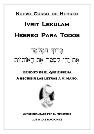 Nuevo Curso de Hebreo
Ivrit Lekulam
Hebreo Para Todos
=**
!!**=!``
Bendito es el que enseña
A escribir las letras a mi mano.
Curso realizado por el Ministerio
LUZ A LAS NACIONES
 