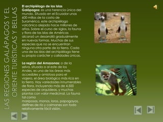 El archipiélago de las Islas Galápagos: es una herencia única del mundo. Situado en el Ecuador unas 600 millas de la costa de Suramérica, este archipiélago volcánico alejado hace millones de años. Sobre el curso de siglos, la fauna y flora de las islas de Américas alcanzó un desarrolló gradualmente en nuevas formas. Muchas de sus especies que no se encuentran ninguna otra parte de la tierra. Cada una de las islas del archipiélago tiene su propio carácter y calidades únicas.La región del Amazonas: o de la selva, situada a al este de los Andes, es una de las áreas más accesibles y amistosa para el viajero, el área biológico más rica en la tierra. Hay variedades innumerables de flora, incluyendo más de 4.500 especies de orquídeas, y muchas plantas con valor medicinal. La fauna tal como mariposas, monos, loros, papagayos, delfines de río y caimanes son toda relativamente fácil visión.Las regiones galápagos y el oriente turísticas y bellas