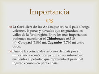 
La Cordillera de los Andes que cruza el país alberga
volcanes, lagunas y nevados que resguardan los
valles de la fértil región. Entre los más importantes
podemos mencionar el Chimborazo (6.310
m), Cotopaxi (5.890 m), Cayambe (5.790 m) entre
otros.
Una de las principales regiones del país por su
importancia económica ya que en su subsuelo se
encuentra el petróleo que representa el principal
ingreso económico para el país.
Importancia