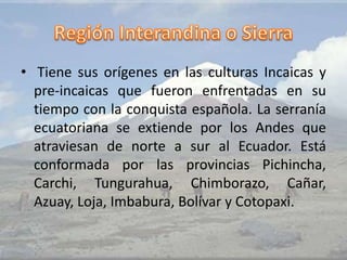 • Tiene sus orígenes en las culturas Incaicas y
pre-incaicas que fueron enfrentadas en su
tiempo con la conquista española. La serranía
ecuatoriana se extiende por los Andes que
atraviesan de norte a sur al Ecuador. Está
conformada por las provincias Pichincha,
Carchi, Tungurahua, Chimborazo, Cañar,
Azuay, Loja, Imbabura, Bolívar y Cotopaxi.
 