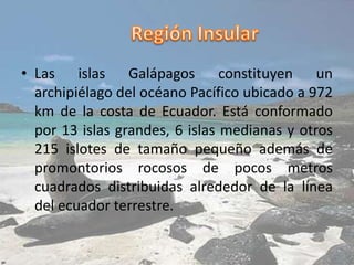 • Las islas Galápagos constituyen un
archipiélago del océano Pacífico ubicado a 972
km de la costa de Ecuador. Está conformado
por 13 islas grandes, 6 islas medianas y otros
215 islotes de tamaño pequeño además de
promontorios rocosos de pocos metros
cuadrados distribuidas alrededor de la línea
del ecuador terrestre.
 