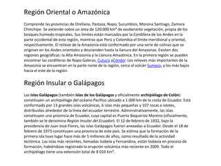 Región Oriental o Amazónica
Comprende las provincias de Orellana, Pastaza, Napo, Sucumbíos, Morona Santiago, Zamora
Chinchipe. Se extiende sobre un área de 120.000 km² de exuberante vegetación, propia de los
bosques húmedo-tropicales. Sus límites están marcados por la Cordillera de los Andes en la
parte occidental de esta región, mientras que Perú y Colombia el límite meridional y oriental,
respectivamente. El relieve de la Amazonía está conformado por una serie de colinas que se
originan en los Andes orientales y descienden hasta la llanura del Amazonas. Existen dos
regiones geográficas: la Alta Amazonía y la Llanura Amazónica. En la primera región se pueden
encontrar las cordilleras de Napo Galeras, Cutucú yCóndor. Los relieves más importantes de la
Amazonía se encuentran en la parte norte de la región, cerca al volcán Sumaco, y los más bajos
hacia el este de la región.
Región Insular o Galápagos
Las islas Galápagos (también islas de los Galápagos y oficialmente archipiélago de Colón)
constituyen un archipiélago del océano Pacífico ubicado a 1.000 km de la costa de Ecuador. Está
conformado por 13 grandes islas volcánicas, 6 islas más pequeñas y 107 rocas e islotes,
distribuidas alrededor de la línea del ecuador terrestre. Administrativamente, las islas
constituyen una provincia de Ecuador, cuya capital es Puerto Baquerizo Moreno (oficialmente,
también se le denomina Región Insular del Ecuador). El 12 de febrero de 1832, bajo la
presidencia de Juan José Flores, las islas Galápagos fueron anexadas a Ecuador. Desde el 18 de
febrero de 1973 constituyen una provincia de este país. Se estima que la formación de la
primera isla tuvo lugar hace más de 5 millones de años, como resultado de la actividad
tectónica. Las islas más recientes, llamadas Isabela y Fernandina, están todavía en proceso de
formación, habiéndose registrado la erupción volcánica más reciente en 2009. Todo el
archipiélago tiene una extensión total de 8 010 km².
 