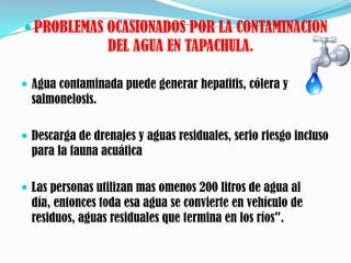  PROBLEMAS OCASIONADOS POR LA CONTAMINACION
                  DEL AGUA EN TAPACHULA.

 Agua contaminada puede generar hepatitis, cólera y
  salmonelosis.

 Descarga de drenajes y aguas residuales, serio riesgo incluso
  para la fauna acuática

 Las personas utilizan mas omenos 200 litros de agua al
  día, entonces toda esa agua se convierte en vehículo de
  residuos, aguas residuales que termina en los ríos".
 