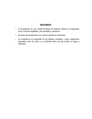 RESUMEN:
• El ecosistema es una unidad formada por factores bióticos (o integrantes
vivos como los vegetales y los animales) y abióticos
• los tipos de ecosistemas son: aéreos acuáticos o terrestres.
• un ecosistema se desarrolla en las plantas, animales, y otros organismos
dependen unos de otros y su ambiente físico son los suelos, el agua, y
alimentos.
 