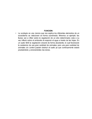 FUNCION:
• La ecología es una ciencia que nos explica los diferentes elementos de un
ecosistema se relacionan en forma coordinada. Miremos un ejemplo: las
lluvias van a influir sobre la vegetación de un sitio determinado; esta a su
vez influirá sobre el ambiente al evaporar el agua a través de las hojas. En
un suelo fértil la vegetación crecerá de forma abundante, lo cual favorecerá
la existencia de una gran cantidad de animales; pero una gran cantidad de
animales sin control pueden destruir el suelo ya que continuamente estará
pisoteándolo y arrancándoles las raíces.
 