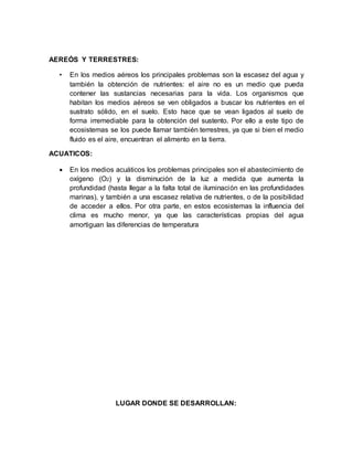 AEREÓS Y TERRESTRES:
• En los medios aéreos los principales problemas son la escasez del agua y
también la obtención de nutrientes: el aire no es un medio que pueda
contener las sustancias necesarias para la vida. Los organismos que
habitan los medios aéreos se ven obligados a buscar los nutrientes en el
sustrato sólido, en el suelo. Esto hace que se vean ligados al suelo de
forma irremediable para la obtención del sustento. Por ello a este tipo de
ecosistemas se los puede llamar también terrestres, ya que si bien el medio
fluido es el aire, encuentran el alimento en la tierra.
ACUATICOS:
 En los medios acuáticos los problemas principales son el abastecimiento de
oxígeno (O2) y la disminución de la luz a medida que aumenta la
profundidad (hasta llegar a la falta total de iluminación en las profundidades
marinas), y también a una escasez relativa de nutrientes, o de la posibilidad
de acceder a ellos. Por otra parte, en estos ecosistemas la influencia del
clima es mucho menor, ya que las características propias del agua
amortiguan las diferencias de temperatura
LUGAR DONDE SE DESARROLLAN:
 