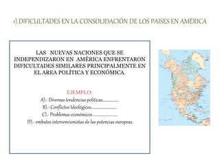 1).DIFICULTADES EN LA CONSOLIDACIÓN DE LOS PAISES EN AMÉRICA
LAS NUEVAS NACIONES QUE SE
INDEPENDIZARON EN AMÉRICA ENFRENTARON
DIFICULTADES SIMILARES PRINCIPALMENTE EN
EL AREA POLÍTICA Y ECONÓMICA.
EJEMPLO:
A).- Diversas tendencias políticas………........
B).- Conflictos Ideológicos……………….........
C).- Problemas económicos ……………..........
D).- embates intervencionistas de las potencias europeas.
 