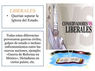LIBERALES
• Querían separar la
Iglesia del Estado.
Todas estas diferencias
provocaron guerras civiles,
golpes de estado e incluso
enfrentamientos entre las
nuevas naciones, ejemplo:
»Guerra de Reforma en
México», Dictaduras en
varios países, etc.
 