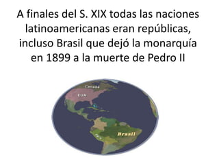 A finales del S. XIX todas las naciones
latinoamericanas eran repúblicas,
incluso Brasil que dejó la monarquía
en 1899 a la muerte de Pedro II
 