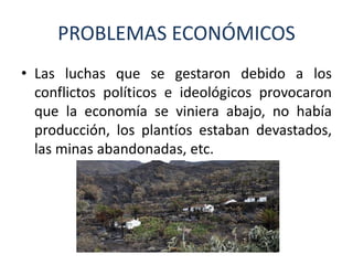 PROBLEMAS ECONÓMICOS
• Las luchas que se gestaron debido a los
conflictos políticos e ideológicos provocaron
que la economía se viniera abajo, no había
producción, los plantíos estaban devastados,
las minas abandonadas, etc.
 