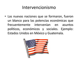 Intervencionismo
• Las nuevas naciones que se formaron, fueron
un blanco para las potencias económicas que
frecuentemente intervenían en asuntos
políticos, económicos y sociales. Ejemplo:
Estados Unidos en México y Guatemala.
 