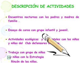 DESCRIPCIÓN DE ACTIVIDADES Encuentros nocturnos con los padres y madres de familia . Ensayo de coros con grupo infantil y juvenil. Actividades ecológicas  y ambientales con los niños y niñas del  Club defensores del agua. Trabajo con grupo de niños  y niñas con la Estrategia  Rincón de los niños. 