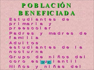 POBLACIÓN BENEFICIADA Estudiantes de primaria y preescolar Padres y madres de familia Adultos estudiantes de la nocturna Grupo de niños del coro estudiantil Niños y niñas del club defensores del agua. Docentes y directivo docente Comunidad en general 
