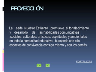 PROYECCIÓN La  sede  Nuestro Esfuerzo  promueve  el fortalecimiento y  desarrollo  de  las habilidades comunicativas ,sociales, culturales, artísticas, espirituales y ambientales  en toda la comunidad educativa , buscando con ello espacios de convivencia consigo mismo y con los demás. FORTALEZAS 