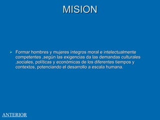 MISION Formar hombres y mujeres íntegros moral e intelectualmente competentes ,según las exigencias da las demandas culturales ,sociales, políticas y económicas de los diferentes tiempos y contextos, potenciando el desarrollo a escala humana. ANTERIOR 