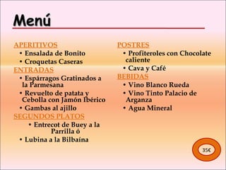 Menú   APERITIVOS    •  Ensalada de Bonito    •  Croquetas Caseras ENTRADAS    •  Espárragos Gratinados a la Parmesana    •  Revuelto de patata y Cebolla con Jamón Ibérico    •  Gambas al ajillo SEGUNDOS PLATOS    •  Entrecot de Buey a la Parrilla ó    •  Lubina a la Bilbaína POSTRES    •  Profiteroles con Chocolate caliente     •  Cava y Café BEBIDAS    •  Vino Blanco Rueda    •  Vino Tinto Palacio de Arganza    •  Agua Mineral 35€ 