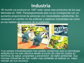 Industria
•El mundo ya producia en 1987 siete veces mas productos de los que
fabricaba en 1950. Paradogicamente esto no se corresponde con un
aumento proporcional de personas con necesidades satisfechas. Es
necesario un cambio en las politicas y objetivos industriales asi como
en los habitos de consumo de la poblacion.




•Los países industrializados han podido comprovar que su tecnología
antipolucion ha sido efectiva desde el punto de viste de costos en
terminos de salud, propiedad y prevencion de daño ambiental. Sus
mismas industrias se han vuelto mas rentables al realizar un mejor
manejo de sus recursos
 
