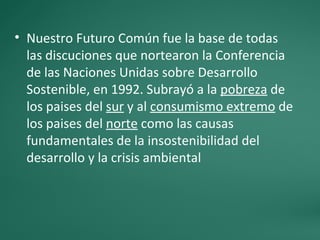 • Nuestro Futuro Común fue la base de todas
  las discuciones que nortearon la Conferencia
  de las Naciones Unidas sobre Desarrollo
  Sostenible, en 1992. Subrayó a la pobreza de
  los paises del sur y al consumismo extremo de
  los paises del norte como las causas
  fundamentales de la insostenibilidad del
  desarrollo y la crisis ambiental
 