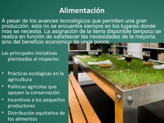 Alimentación
A pesar de los avances tecnológicos que permiten una gran
producción, esta no se encuentra siempre en los lugares donde
mas se necesita. La asignación de la tierra disponible tampoco se
realiza en función de satisfascer las necesidades de la mayoría,
sino del beneficio económico de unos pocos.

Las principales iniciativas
   planteadas al respecto:

• Prácticas ecológicas en la
  agricultura
• Políticas agrícolas que
  apoyen la conservación
• Incentivos a los pequeños
  productores
• Distribución equitativa de
  los alimentos
 