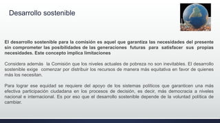 Desarrollo sostenible
El desarrollo sostenible para la comisión es aquel que garantiza las necesidades del presente
sin comprometer las posibilidades de las generaciones futuras para satisfacer sus propias
necesidades. Este concepto implica limitaciones
Considera además la Comisión que los niveles actuales de pobreza no son inevitables. El desarrollo
sostenible exige comenzar por distribuir los recursos de manera más equitativa en favor de quienes
más los necesitan.
Para lograr ese equidad se requiere del apoyo de los sistemas políticos que garanticen una más
efectiva participación ciudadana en los procesos de decisión, es decir, más democracia a niveles
nacional e internacional. Es por eso que el desarrollo sostenible depende de la voluntad política de
cambiar.
 