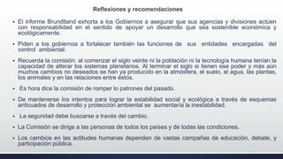  El informe Brundtland exhorta a los Gobiernos a asegurar que sus agencias y divisiones actúen
con responsabilidad en el sentido de apoyar un desarrollo que sea sostenible económica y
ecológicamente.
 Piden a los gobiernos a fortalecer también las funciones de sus entidades encargadas del
control ambiental.
 Recuerda la comisión: al comenzar el siglo veinte ni la población ni la tecnología humana tenían la
capacidad de alterar los sistemas planetarios. Al terminar el siglo si tienen ese poder y más aún
muchos cambios no deseados se han ya producido en la atmósfera, el suelo, el agua, las plantas,
los animales y en las relaciones entre éstos.
 Es hora dice la comisión de romper lo patrones del pasado.
 De mantenerse los intentos para lograr la estabilidad social y ecológica a través de esquemas
anticuados de desarrollo y protección ambiental se aumentaría la inestabilidad.
 La seguridad debe buscarse a través del cambio.
 La Comisión se dirige a las personas de todos los países y de todas las condiciones.
 Los cambios en las actitudes humanas dependen de vastas campañas de educación, debate, y
participación pública.
Reflexiones y recomendaciones
 