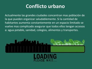 Conflicto urbano
Actualmente las grandes ciudades concentran mas población de
la que pueden organizar saludablemente. Si la cantidad de
habitantes aumenta constantemente en un espacio limitado se
vuelve mas complicado asegurar que todos ellos tengan accesos
a: agua potable, sanidad, colegios, alimentos y transportes.
 