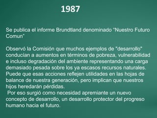 1987
Se publica el informe Brundtland denominado “Nuestro Futuro
Comun”
Observó la Comisión que muchos ejemplos de "desarrollo"
conducían a aumentos en términos de pobreza, vulnerabilidad
e incluso degradación del ambiente representando una carga
demasiado pesada sobre los ya escasos recursos naturales.
Puede que esas acciones reflejen utilidades en las hojas de
balance de nuestra generación, pero implican que nuestros
hijos heredarán pérdidas.
Por eso surgió como necesidad apremiante un nuevo
concepto de desarrollo, un desarrollo protector del progreso
humano hacia el futuro.
 