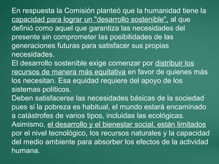 En respuesta la Comisión planteó que la humanidad tiene la
capacidad para lograr un "desarrollo sostenible", al que
definió como aquel que garantiza las necesidades del
presente sin comprometer las posibilidades de las
generaciones futuras para satisfacer sus propias
necesidades.
El desarrollo sostenible exige comenzar por distribuir los
recursos de manera más equitativa en favor de quienes más
los necesitan. Esa equidad requiere del apoyo de los
sistemas políticos.
Deben satisfacerse las necesidades básicas de la sociedad
pues si la pobreza es habitual, el mundo estará encaminado
a catástrofes de varios tipos, incluidas las ecológicas.
Asimismo, el desarrollo y el bienestar social, están limitados
por el nivel tecnológico, los recursos naturales y la capacidad
del medio ambiente para absorber los efectos de la actividad
humana.
 