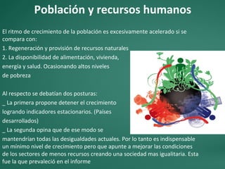 Población y recursos humanos
El ritmo de crecimiento de la población es excesivamente acelerado si se
compara con:
1. Regeneración y provisión de recursos naturales
2. La disponibilidad de alimentación, vivienda,
energía y salud. Ocasionando altos niveles
de pobreza
Al respecto se debatían dos posturas:
_ La primera propone detener el crecimiento
logrando indicadores estacionarios. (Países
desarrollados)
_ La segunda opina que de ese modo se
mantendrían todas las desigualdades actuales. Por lo tanto es indispensable
un mínimo nivel de crecimiento pero que apunte a mejorar las condiciones
de los sectores de menos recursos creando una sociedad mas igualitaria. Esta
fue la que prevaleció en el informe
 