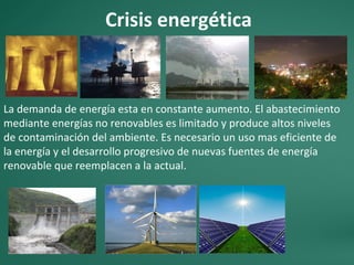 Crisis energética
La demanda de energía esta en constante aumento. El abastecimiento
mediante energías no renovables es limitado y produce altos niveles
de contaminación del ambiente. Es necesario un uso mas eficiente de
la energía y el desarrollo progresivo de nuevas fuentes de energía
renovable que reemplacen a la actual.
 