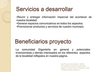 Falta de información detallada de los aspectos más relevantes de nuestra localidad.AlcanceInformaremos a la comunidad residente dentro y fuera del municipio de maneraactualizada buscando servir eficientemente a la comunidad  con el objetivo de estimular nuestro sentido de pertenencia y por ende nuestra identidad.Sub Proyecto Actualidad - SENA Tecnologos Producción Multimedia Gigante - Sayfre Ceron, Rigoberto Chila y Rafael Ricardo Martinez